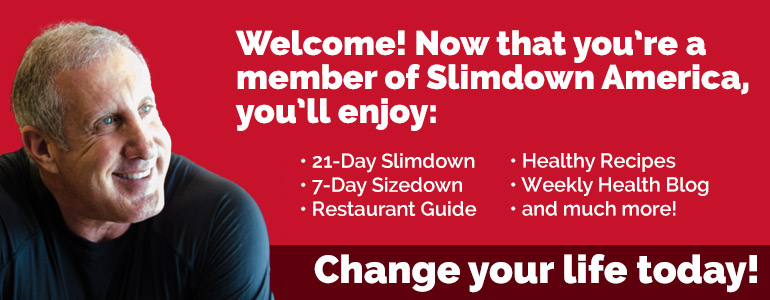 Welcome! Now that you're a member of Slimdown America, you'll enjoy: 21-day Slimdown, 7-Day Sizedown, Restaurant Guide, Healthy Recipes, Weekly Health Blog and much more!