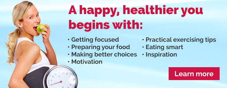 A happier, healthier you beings with: Getting focused, Preparing your food, Making better choices, <otivation, Practical Exercising Tips, Eating smart, Inspiration.